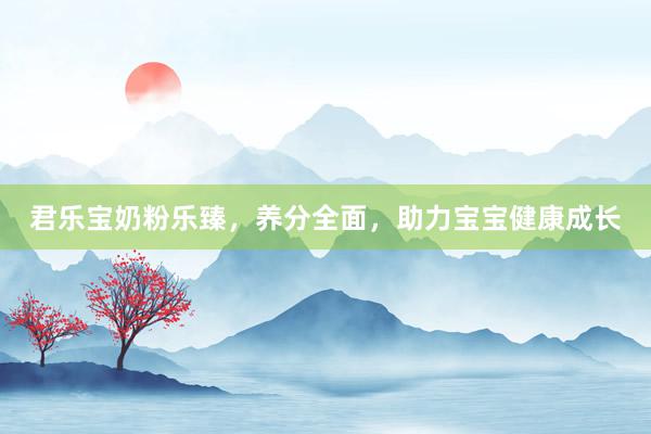 君乐宝奶粉乐臻，养分全面，助力宝宝健康成长